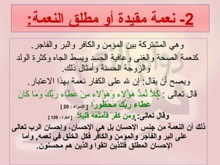 2-  نعمة مقيدة أو مطلق النعمة : وهي المشتركة بين المؤمن والكافر والبر والفاجر . كنعمة الصحة والغنى وعافية الجسد وبسط الجاه وكثرة الولد والزوجة الحسنة وأمثال ذلك .  ويصح أن يقال :  إن لله على الكفار نعمة بهذا الاعتبار . قال تعالى  :   كُلاًّ نُّمِدُّ هَؤُلاء وَهَؤُلاء مِنْ عَطَاء رَبِّكَ وَمَا كَانَ  عَطَاء رَبِّكَ مَحْظُورًا    [  الإسراء  : 20 ]   وقال تعالى :    وَمَن كَفَرَ فَأُمَتِّعُهُ قَلِيلاً     [  البقرة  : 126 ] ذلك أن النعمة من جنس الإحسان بل هي الإحسان، وإحسان الرب تعالى على البر والفاجر والمؤمن والكافر فكل الخلق في نعمه ,  وأما الإحسان المطلق فللذين اتقوا والذين هم محسنون . 