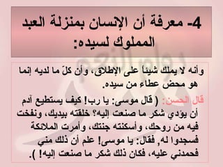 4-  معرفة أن الإنسان بمنزلة العبد المملوك لسيده :  وأنه لا يملك شيئاً على الإطلاق، وأن كلّ ما لديه إنما هو محض عطاء من سيده .  قال الحسن :  (  قال موسى :  يا رب !  كيف يستطيع آدم أن يؤدي شكر ما صنعت إليه؟ خلقته بيديك، ونفخت فيه من روحك، وأسكنته جنتك، وأمرت الملائكة فسجدوا له ,  فقال :  يا موسى !  علم أن ذلك مني فحمدني عليه، فكان ذلك شكر ما صنعت إليه ! ).  
