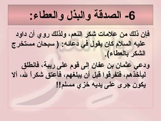 6-  الصدقة والبذل والعطاء :  فإن ذلك من علامات شكر النعم، ولذلك روي أن داود عليه السلام كان يقول في دعائه : (  سبحان مستخرج الشكر بالعطاء ).  ودعي عثمان بن عفان إلى قوم على ريبة، فانطلق ليأخذهم، فتفرقوا قبل أن يبلغهم، فأعتق شكراً لله، ألا يكون جرى على يديه خزي مسلم !!  