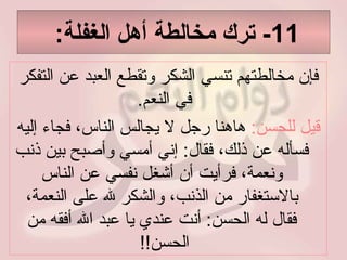 11-  ترك مخالطة أهل الغفلة :  فإن مخالطتهم تنسي الشكر وتقطع العبد عن التفكر في النعم .  قيل للحسن :   هاهنا رجل لا يجالس الناس، فجاء إليه فسأله عن ذلك، فقال :  إني أمسي وأصبح بين ذنب ونعمة، فرأيت أن أشغل نفسي عن الناس بالاستغفار من الذنب، والشكر لله على النعمة، فقال له الحسن :  أنت عندي يا عبد الله أفقه من الحسن !!  