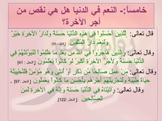 خامساً :-  النعم في الدنيا هل هي نقص من أجر الآخرة؟ قال تعالى :     لِّلَّذِينَ أَحْسَنُواْ فِي هَذِهِ الدُّنْيَا حَسَنَةٌ وَلَدَارُ الآخِرَةِ خَيْرٌ وَلَنِعْمَ دَارُ الْمُتَّقِينَ      [  النحل  : 30] وقال تعالى :   وَالَّذِينَ هَاجَرُواْ فِي اللّهِ مِن بَعْدِ مَا ظُلِمُواْ لَنُبَوِّئَنَّهُمْ فِي الدُّنْيَا حَسَنَةً وَلَأَجْرُ الآخِرَةِ أَكْبَرُ لَوْ كَانُواْ يَعْلَمُونَ    [  النحل  : 41]   وقال تعالى :   مَنْ عَمِلَ صَالِحًا مِّن ذَكَرٍ أَوْ أُنثَى وَهُوَ مُؤْمِنٌ فَلَنُحْيِيَنَّهُ حَيَاةً طَيِّبَةً وَلَنَجْزِيَنَّهُمْ أَجْرَهُم بِأَحْسَنِ مَا كَانُواْ يَعْمَلُونَ    [  النحل  :97]  . وقال تعالى :   وَآتَيْنَاهُ فِي الْدُّنْيَا حَسَنَةً وَإِنَّهُ فِي الآخِرَةِ لَمِنَ الصَّالِحِينَ     [  النحل  :122]. 