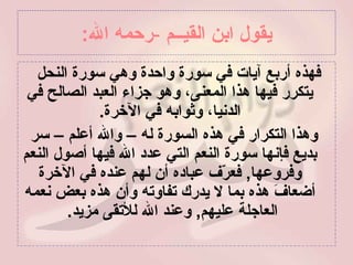 يقول ابن القيــم   - رحمه الله : فهذه أربع آيات في سورة واحدة وهي سورة النحل  يتكرر فيها هذا المعنى، وهو جزاء العبد الصالح في الدنيا، وثوابه في الآخرة . وهذا التكرار في هذه السورة له – والله أعلم – سر بديع فإنها سورة النعم التي عدد الله فيها أصول النعم وفروعها ,  فعرّف عباده أن لهم عنده في الآخرة أضعافَ هذه بما لا يدرك تفاوته وأن هذه بعض نعمه العاجلة عليهم ,  وعند الله للأتقى مزيد .  