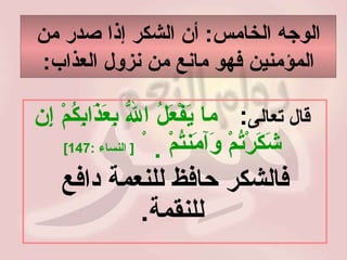 الوجه الخامس :  أن الشكر إذا صدر من المؤمنين فهو مانع من نزول العذاب : قال تعالى :   ما يَفْعَلُ اللّهُ بِعَذَابِكُمْ إِن شَكَرْتُمْ وَآمَنتُمْ       [  النساء  :147]   فالشكر حافظ للنعمة دافع للنقمة .   