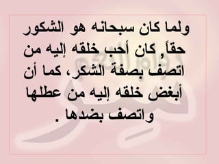 ولما كان سبحانه هو الشكور حقاً ,  كان أحب خلقه إليه من اتصف بصفة الشكر، كما أن أبغض خلقه إليه من عطلها واتصف بضدها  . 