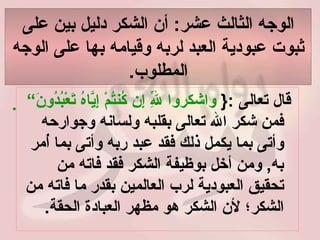 الوجه الثالث عشر :  أن الشكر دليل بين على ثبوت عبودية العبد لربه وقيامه بها على الوجه المطلوب . قال تعالى  :{  واشكروا لِلّهِ إِن كُنتُمْ إِيَّاهُ تَعْبُدُونَ“     فمن شكر الله تعالى بقلبه ولسانه وجوارحه وأتى بما يكمل ذلك فقد عبد ربه وأتى بما أُمر به ,  ومن أخل بوظيفة الشكر فقد فاته من تحقيق العبودية لرب العالمين بقدر ما فاته من الشكر؛ لأن الشكر هو مظهر العبادة الحقة .   