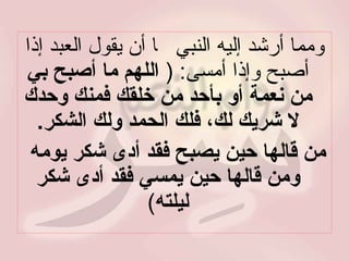 ومما أرشد إليه النبي     أن يقول العبد إذا أصبح وإذا أمسى : (  اللهم ما أصبح بي من نعمة أو بأحد من خلقك فمنك وحدك لا شريك لك، فلك الحمد ولك الشكر . من قالها حين يصبح فقد أدى شكر يومه  ومن قالها حين يمسي فقد أدى شكر ليلته ) 