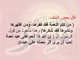 قال بعض السلف : (  من كتم النعمة فقد كفرها، ومن أظهرها ونشرها فقد شكرها )  وهذا مأخوذ من قول الرسول     (  إن الله إذا أنعم على عبد نعمة أحب أن يرى أثر نعمته على عبده ). 