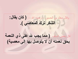 وقال مخلد بن الحسين – رحمه الله  - :   (  كان يقال :  الشكر ترك المعاصي  ). قال بعض السلف   : (  مما يجب لله على ذي النعمة بحق نعمته أن لا يتوصل بها إلى معصية )  