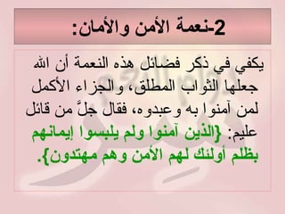 2- نعمة الأمن والأمان :  يكفي في ذكر فضائل هذه النعمة أن الله جعلها الثواب المطلق، والجزاء الأكمل لمن آمنوا به وعبدوه، فقال جلَّ من قائل عليم :   { الذين آمنوا ولم يلبسوا إيمانهم بظلم أولئك لهم الأمن وهم مهتدون }. 