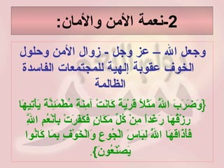 2- نعمة الأمن والأمان :  وجعل الله – عز وجل  -  زوال الأمن وحلول الخوف عقوبة إلهية للمجتمعات الفاسدة الظالمة  { وَضَرَبَ اللَّهُ مَثَلاً قَرْيَةً كَانَتْ آمِنَةً مُطْمَئِنَّةً يَأْتِيهَا رِزْقُهَا رَغَداً مِنْ كُلِّ مَكَانٍ فَكَفَرَتْ بِأَنْعُمِ اللَّهِ فَأَذَاقَهَا اللَّهُ لِبَاسَ الْجُوعِ وَالْخَوْفِ بِمَا كَانُوا يَصْنَعُونَ } .   
