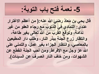 5-  نعمة فتح باب التوبة :  قال يحي بن معاذ رضي الله عنه :(  من أعظم الاغترار عندي :  التمادي في الذنوب مع رجاء العفو من غير ندامة، وتوقع القرب من الله تعالى بغير طاعة، وانتظار زرع الجنة ببذر النار، وطلب دار المطيعين بالمعاصي، وانتظار الجزاء بغير عمل، والتمني على الله عز وجل مع الإفراط ,  ومن أحب الجنة انقطع عن الشهوات، ومن خاف النار انصرف عن السيئات ).  