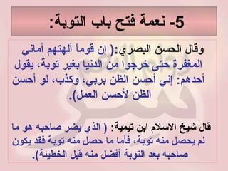 5-  نعمة فتح باب التوبة :  وقال الحسن البصري : (  إن قوماً ألهتهم أماني المغفرة حتى خرجوا من الدنيا بغير توبة، يقول أحدهم :  إني أحسن الظن بربي، وكذب، لو أحسن الظن لأحسن العمل ).  قال شيخ الاسلام ابن تيمية :  (  الذي يضر صاحبه هو ما لم يحصل منه توبة، فأما ما حصل منه توبة فقد يكون صاحبه بعد التوبة أفضل منه قبل الخطيئة ).   