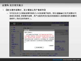 运营— 抗灾容灾能力 “ 发生硬件故障时，至少要能让用户看邮件” 今年发生好几次硬盘故障导致的几小时的邮箱不能用。现在 QQMail 正在开发“实时只读容灾系统”，即使硬件故障，用户也能利用实时备份的数据进入到邮箱的“只读”模式读邮件（同时支持写邮件）。 