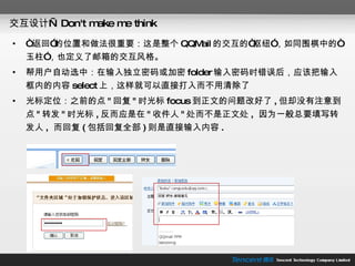 交互设计— Don't make me think “ 返回”的位置和做法很重要：这是整个 QQMail 的交互的“枢纽”，如同围棋中的“玉柱”，也定义了邮箱的交互风格。 帮用户自动选中：在输入独立密码或加密 folder 输入密码时错误后，应该把输入框内的内容 select 上，这样就可以直接打入而不用清除了 光标定位：之前的点 " 回复 " 时光标 focus 到正文的问题改好了 , 但却没有注意到点 " 转发 " 时光标 , 反而应是在 " 收件人 " 处而不是正文处 ,  因为一般总要填写转发人 ,  而回复 ( 包括回复全部 ) 则是直接输入内容 . 