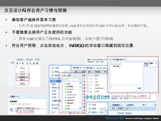 交互设计—符合用户习惯与预期 兼容客户端邮件菜单习惯 在用 TT 或 QQ/TM/RTX 截屏后的图 ,mail 原来在写信时用 Ctrl-V 可以贴出来，但右键则不能。 不要随意去掉用户正在使用的功能 原来 mail 在做出了“ HTML 方式查看”后，去掉了“打开”功能 符合用户预期，点击其他地方， WEBQQ 的浮动窗口隐藏到固定位置 