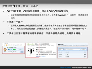 视觉设计—干净，简洁，工具化 “ 推广”很重要，“简洁”也很重要，因此舍“推广”而取“简洁” 语音邮箱放到邮箱登录后的邮箱首页右上角，但太重 hardsell 了，会影响一些速度和简洁性 不多用一个图片 在好友 Qzone 文章的摘要前加头像，感觉会破坏阅读感（容易吸引眼球到头像而非文章），而从关注好友的角度，头像能突出好友。但给用户 2 个图片，用户看哪个呢？ 工具化设计意味着清晰的逻辑和操作。不是内容越多越好，是越简单越好。 