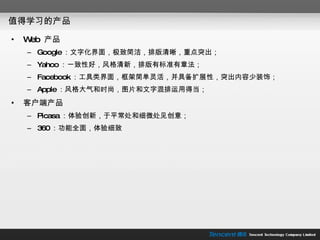 值得学习的产品 Web  产品 Google ：文字化界面，极致简洁，排版清晰，重点突出； Yahoo ：一致性好，风格清新，排版有标准有章法； Facebook ：工具类界面，框架简单灵活，并具备扩展性，突出内容少装饰； Apple ：风格大气和时尚，图片和文字混排运用得当； 客户端产品 Picasa ：体验创新，于平常处和细微处见创意； 360 ：功能全面，体验细致 