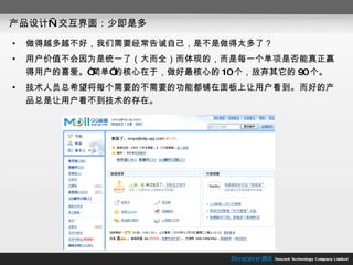产品设计—交互界面：少即是多 做得越多越不好，我们需要经常告诫自己，是不是做得太多了？ 用户价值不会因为是统一了（大而全）而体现的，而是每一个单项是否能真正赢得用户的喜爱。“简单”的核心在于，做好最核心的 10 个，放弃其它的 90 个。 技术人员总希望将每个需要的不需要的功能都铺在面板上让用户看到。而好的产品总是让用户看不到技术的存在。 
