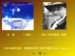 音  樂：   《  破曉  》  選自 《 夢迴晨曦 》 專輯 <   Morning Has Broken  >  <   Dreaming in the Dawn > 作曲和鋼琴演奏：愛爾蘭音樂家   菲爾‧柯爾特 ( Phil  Coulter ） —  完 — 
