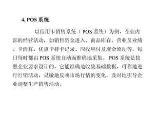 4. POS 系统 以信用卡销售系统（ POS 系统）为例，企业内部的经营活动，如销售资金进入、商品库存、营业员业绩、卡清算、优惠卡持卡记录、应收应付及现金流动等。每日每时都由 POS 系统自动而准确地采集。 POS 系统是按照企业要求设计的，它能准确地收集基础数据，可靠地进行行销活动，灵敏地反映市场行情的变化，及时地引导企业调整生产销售活动。 