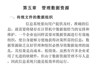 第五章  管理数据资源 信息系统要向用户提供及时、准确的信息，就需要将储存在计算机中数据做恰当的安排和维护。一个企业也同样需要对数据资源进行有效地组织，使自身能够方便地获得决策所需的信息；数据资源缺乏良好管理和组织必然导致数据处理的混乱，其结果是高成本、低绩效。虽然有许多企业采用了先进的软硬件，但由于数据资源管理不尽人意，因此信息系统只能是低效率的运行。 一、 传统文件的数据组织 