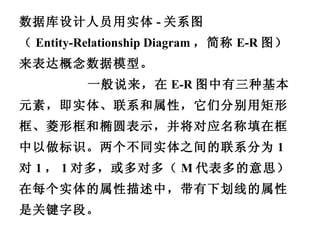 数据库设计人员用实体 - 关系图 （ Entity-Relationship Diagram ，简称 E-R 图） 来表达概念数据模型。 一般说来，在 E-R 图中有三种基本元素，即实体、联系和属性，它们分别用矩形框、菱形框和椭圆表示，并将对应名称填在框中以做标识。两个不同实体之间的联系分为 1 对 1 ， 1 对多，或多对多（ M 代表多的意思）。在每个实体的属性描述中，带有下划线的属性是关键字段。 