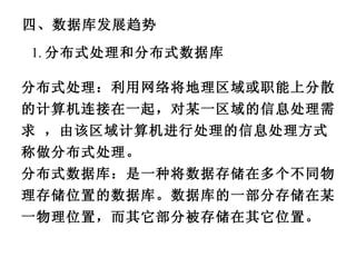 四、数据库发展趋势 1. 分布式处理和分布式数据库 分布式处理：利用网络将地理区域或职能上分散的计算机连接在一起，对某一区域的信息处理需求 ，由该区域计算机进行处理的信息处理方式称做分布式处理。 分布式数据库：是一种将数据存储在多个不同物理存储位置的数据库。数据库的一部分存储在某一物理位置，而其它部分被存储在其它位置。 