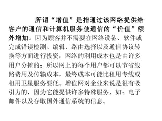 所谓“增值”是指通过该网络提供给客户的通信和计算机服务使通信的“价值”额外增加 。因为顾客并不需要在网络设备、软件或完成错误检测、编辑、路由选择以及通信协议转换等方面进行投资；网络的利用成本也是由许多用户分摊的；所以网上的每个用户都可以节省线路费用及传输成本，最终成本可能比租用专线或租用卫星服务要低。增值网对企业来说是很有吸引力的，因为它能提供许多特殊服务，如：电子邮件以及存取国外通信系统的信息。 