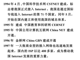 1994 年 4 月 , 中国科学技术网 CSTNET 建成，标志着我国正式接入 Internet 。我国是通过国际专线连入 Internet 的第 71 个国家。同年 5 月，开始在国内建立和使用我国的域名体系。 1995 年 建成 中国教育和科研网 CERNET 1995 年 中国公用计算机互联网 China NET  建成开通。 1996 年 金桥网 China GBN 建成开通 1997 年 一大批商业型的接入网络也迅速地发展起来，国内的 ISP 以达 400 多家，成为推动我国 Internet 发展的重要力量。 