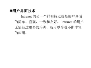 用户界面技术 Intranet 的另一个鲜明特点就是用户界面的简单、直观、一致和友好。 Intranet 的用户无需经过更多的培训，就可以享受不断丰富的应用 。 