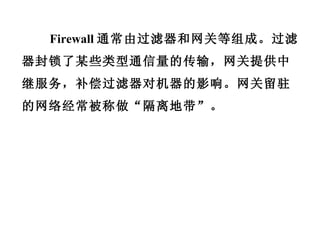 Firewall 通常由过滤器和网关等组成。过滤器封锁了某些类型通信量的传输，网关提供中继服务，补偿过滤器对机器的影响。网关留驻的网络经常被称做“隔离地带”。 