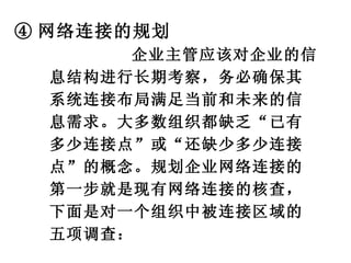 ④ 网络连接的规划 企业主管应该对企业的信息结构进行长期考察，务必确保其系统连接布局满足当前和未来的信息需求。大多数组织都缺乏“已有多少连接点”或“还缺少多少连接点”的概念。规划企业网络连接的第一步就是现有网络连接的核查，下面是对一个组织中被连接区域的五项调查： 