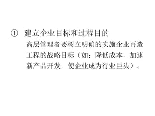 ①  建立企业目标 和过程目的 高层管理者要树立明确的实施企业再造工程的战略目标（如：降低成本，加速新产品开发，使企业成为行业巨头）。 