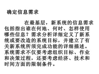 在最基层，新系统的信息需求包括指出谁在何地、何时、怎样使用哪些信息？需求分析详细定义了新系统或要改造的系统目标，并建立了有关新系统所须完成功能的详细描述。系统需求不仅要考虑组织目标、作业和决策过程，还要考虑经济、技术和时间方面的限制条件。 确定信息需求 