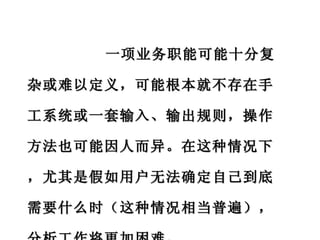 一项业务职能可能十分复杂或难以定义，可能根本就不存在手工系统或一套输入、输出规则，操作方法也可能因人而异。在这种情况下，尤其是假如用户无法确定自己到底需要什么时（这种情况相当普遍），分析工作将更加困难。 