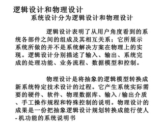逻辑设计和物理设计 系统设计分为逻辑设计和物理设计 逻辑设计表明了从用户角度看到的系统各部件之间的组成及其相互关系；它所展示系统所做的并不是系统解决方案在物理上的实现。逻辑设计分别描述了输入、输出、系统完成的处理功能、业务流程、数据模型和控制。 物理设计是将抽象的逻辑模型转换成新系统特定技术设计的过程。它产生系统实际需要的硬件、软件、物理数据库、输入 / 输出介质、手工操作规程和特殊控制的说明。物理设计的成果是一份把抽象逻辑设计规划转换成能行使人 - 机功能的系统说明书 