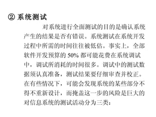 ② 系统测试 对系统进行全面测试的目的是确认系统产生的结果是否有错误。系统测试在系统开发过程中所需的时间往往被低估。事实上，全部软件开发预算的 50% 都可能花费在系统调试中，调试所消耗的时间很多。调试中的测试数据须认真准备，测试结果要仔细审查并校正。在有些情况下，可能会发现系统的某些部分不得不重新设计，而掩盖这一步的风险是巨大的。对信息系统的测试活动分为三类： 