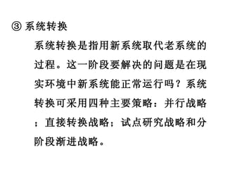 ③ 系统转换 系统转换是指用新系统取代老系统的过程。这一阶段要解决的问题是在现实环境中新系统能正常运行吗？系统转换可采用四种主要策略：并行战略；直接转换战略；试点研究战略和分阶段渐进战略。 