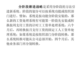 分阶段渐进战略 是采用分阶段的方法引进新系统。阶段的划分可以按系统功能或组织部门进行。譬如：系统是按功能分阶段安装的，那么新的工资处理系统有可能第一阶段先安装或转换按周支付工资的计时工工资单处理系统；六个月后，再转换按月支付工资的固定工人工资单处理系统；如果系统是按组织部门分阶段转换，那么系统转换可能从公司总部开始，四个月后，其他业务部门再分别转换。 