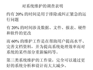 对系统维护的调查表明 约有 20% 的时间是用于排除或纠正紧急的运行问题 有 20% 的时间涉及数据、文件、报表、硬件和软件的更改 而 60% 的维护工作是在帮助用户提高水平、完善文档资料，并为提高系统处理效率而对系统的某些部分重新编码等。 第三类系统维护的工作量，完全可以通过更好的系统分析和设计而大大减少。 