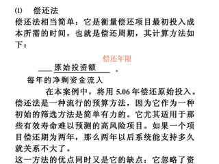 ⑴  偿还法 偿还法相当简单：它是衡量偿还项目最初投入成本所需的时间，也就是偿还周期，其计算方法如下： 原始投资额  = 每年的净剩资金流入 在本案例中，将用 5.06 年偿还原始投入。偿还法是一种流行的预算方法，因为它作为一种初始的筛选方法是简单有力的。它尤其适用于那些有效寿命难以预测的高风险项目。如果一个项目偿还期为两年，那么两年以后系统能支持多久就关系不大了。 这一方法的优点同时又是它的缺点：它忽略了资金的时间价值，以及偿还期以后的资金流数量和投资收益率等。 偿还年限 