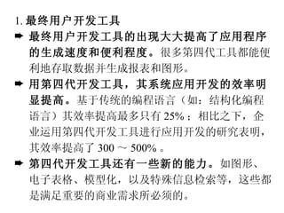1. 最终用户开发工具 最终用户开发工具的出现大大提高了应用程序的生成速度和便利程度。 很多第四代工具都能便利地存取数据并生成报表和图形。 用第四代开发工具，其系统应用开发的效率明显提高。 基于传统的编程语言（如：结构化编程语言）其效率提高最多只有 25% ；相比之下，企业运用第四代开发工具进行应用开发的研究表明，其效率提高了 300 ～ 500% 。 第四代开发工具还有一些新的能力。 如图形、电子表格、模型化，以及特殊信息检索等，这些都是满足重要的商业需求所必须的。 