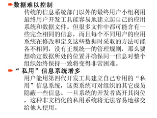 数据难以控制 传统的信息系统部门以外的最终用户小组利用最终用户开发工具能容易地建立起自己的应用系统和数据文件。但很多文件中都可能含有一些完全相同的信息，而且每个不同用户的应用系统在修改和定义这些数据时采取的方法可能各不相同，没有正规统一的管理规则，那么要想确定数据所处的位置并确保同一信息对整个组织始终保持一致将变得非常困难。 “ 私用”信息系统增多 用户能用第四代开发工具建立自己专用的“私用”信息系统，这类系统可对组织的其它成员隐蔽一些信息。一旦系统的开发者离开其岗位，这种非文档化的私用系统将无法容易地移交给他人使用。 