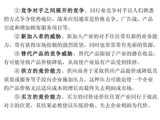 ① 竞争对手之间展开的竞争 。同行业竞争对手以人们熟悉 的方式争夺优势地位，战术应用通常是价格竞争、广告战、产品 引进和增加顾客服务项目等。 ② 新加入者的威胁 。新加入产业的对手往往带有新的业务能 力，带有获得市场份额的强烈欲望，同时也常常带有充裕的资源。 ③ 替代产品的竞争威胁 。替代产品限制了产业的潜在收益， 有可能导致产品价格降低，从而使产业原有产品受到排挤。 ④ 供方的竟价能力 。供应商善于采取供应产品提价或降低其 质量或服务等手段向企业施加压力。这种压力可能迫使一个企业 的产品价格无法适应成本的增长而最终失去利润或市场。 ⑤ 买方的竟价能力 。买方的讨价还价往往置产业同行于彼此 对立的位置，其结果必然使以压低价格、失去企业利润为代价。 