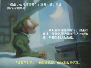 「但是，他肯見我嗎？」胖哥大喊。不過露西亞沒聽到。所以胖哥還是回家了。他坐在窗邊，看著外面的微美克人彼此追逐，爭相為別人貼貼紙。「這是不對的。」他對自己說。他決定去見伊萊。 