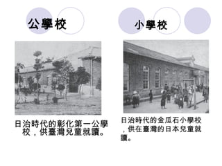 小學校 日治時代的彰化第一公學校，供臺灣兒童就讀。 日治時代的金瓜石小學校，供在臺灣的日本兒童就讀。 公學校 