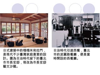 日式建築中的榻榻米和拉門，是現代不少臺灣家庭喜愛的設計。圖為日治時代留下的臺北市市長官邸，現改為市長官邸藝文沙龍。 日治時代引進西餐，臺北市的波麗路餐廳，便是當時開設的西餐廳。 