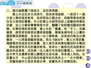 二、請仔細閱讀下面短文，並回答問題： 　　黃土水出生於日治時代，因為家境貧窮，一直到十一歲才進入學校接受教育，後來因為父親去世，母親帶著他投靠住在大稻埕的舅舅。年少的黃土水經常到街上逛雕刻神像的店鋪，加上父親和舅舅都是木匠，醞釀了他對雕刻藝術的興趣。在學校裡的美術課，黃土水的「圖畫」和「手工」成績優異，經常受到師長的讚美與鼓勵，畢業後順利考上公費的國語學校師範部，並成為一位小學教員，但是他仍無法忘懷雕刻，一心想要朝藝術發展。西元 1915 年，黃土水得到臺灣總督府民政長官的推薦，進入東京美術學校雕刻科木雕部，開始接受西洋式的雕刻教育。後來以一幅原住民為對象的雕刻作品參展，成為第一位入選日本帝展的臺灣人。他的作品中常可見濃厚的鄉土關懷及生命內涵，深具個人特色。目前臺北市　中山堂仍保存他當年的代表作之一「水牛群像」，其藝術創作已是世界級水準，被譽為天才型雕刻家。 
