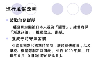 進行風俗改革 鼓勵放足斷髮 纏足和辮髮被日本人視為「陋習」。總督府採「漸進政策」，推動放足、斷髮。 . 養成守時守法習慣 引進星期制和標準時間制，透過宣傳教育，以及學校、機關等制定時間表， 並自 1920 年起， 訂每年 6 月 10 日為 ｢時的紀念日｣ 。 