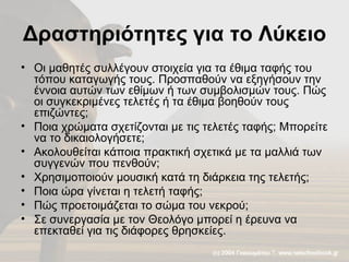 Δραστηριότητες για το Λύκειο Οι μαθητές συλλέγουν στοιχεία για τα έθιμα ταφής του τόπου καταγωγής τους. Προσπαθούν να εξηγήσουν την έννοια αυτών των εθίμων ή των συμβολισμών τους. Πώς οι συγκεκριμένες τελετές ή τα έθιμα βοηθούν τους επιζώντες;  Ποια χρώματα σχετίζονται με τις τελετές ταφής; Μπορείτε να το δικαιολογήσετε; Ακολουθείται κάποια πρακτική σχετικά με τα μαλλιά των συγγενών που πενθούν; Χρησιμοποιούν μουσική κατά τη διάρκεια της τελετής; Ποια ώρα γίνεται η τελετή ταφής;  Πώς προετοιμάζεται το σώμα του νεκρού; Σε συνεργασία με τον Θεολόγο μπορεί η έρευνα να επεκταθεί για τις διάφορες θρησκείες. 